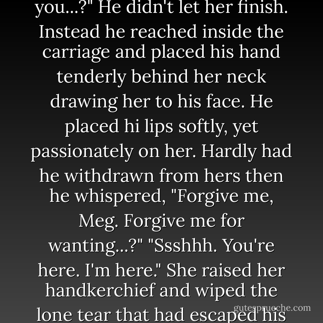 Meg reached out to Erik before he could turn away. "Are you...?" He didn't let her finish. Instead he reached inside the carriage and placed his hand tenderly behind her neck drawing her to his face. He placed hi lips softly, yet passionately on her. Hardly had he withdrawn from hers then he whispered, "Forgive me, Meg. Forgive me for wanting...?" "Ssshhh. You're here. I'm here." She raised her handkerchief and wiped the lone tear that had escaped his mask. - Sadie  Montgomery