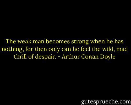The weak man becomes strong when he has nothing, for then only can he feel the wild, mad thrill of despair. - Arthur Conan Doyle