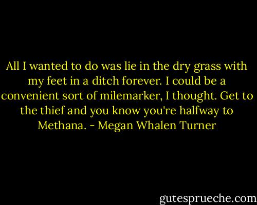 All I wanted to do was lie in the dry grass with my feet in a ditch forever. I could be a convenient sort of milemarker, I thought. Get to the thief and you know you're halfway to Methana. - Megan Whalen Turner