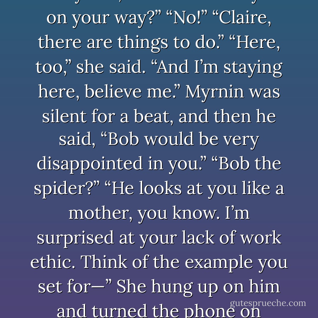 Her phone rang again. “What?” she snapped as she answered it.<br />Myrnin, of course. “Are you on your way?”<br />“No!”<br />“Claire, there are things to do.”<br />“Here, too,” she said. “And I’m staying here, believe me.”<br />Myrnin was silent for a beat, and then he said, “Bob would be very disappointed in you.”<br />“Bob the spider?”<br />“He looks at you like a mother, you know. I’m surprised at your lack of work ethic. Think of the example you set for—”<br />She hung up on him and turned the phone on vibrate and relaxed in Shane’s arms. - Rachel Caine
