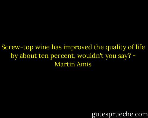 Screw-top wine has improved the quality of life by about ten percent, wouldn't you say? - Martin Amis