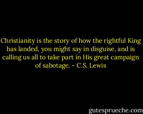 Christianity is the story of how the rightful King has landed, you might say in disguise, and is calling us all to take part in His great campaign of sabotage. - C.S. Lewis