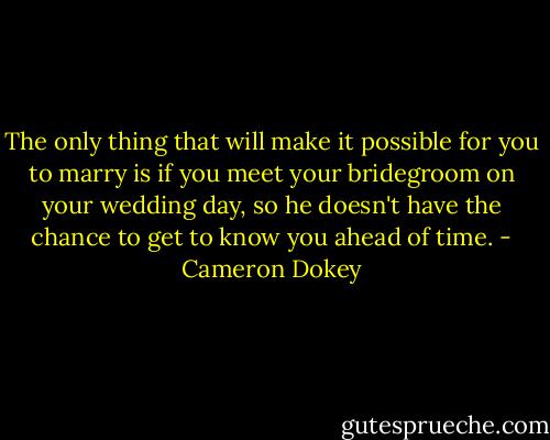 The only thing that will make it possible for you to marry is if you meet your bridegroom on your wedding day, so he doesn't have the chance to get to know you ahead of time. - Cameron Dokey