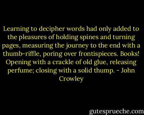 Learning to decipher words had only added to the pleasures of holding spines and turning pages, measuring the journey to the end with a thumb-riffle, poring over frontispieces. Books! Opening with a crackle of old glue, releasing perfume; closing with a solid thump. - John Crowley