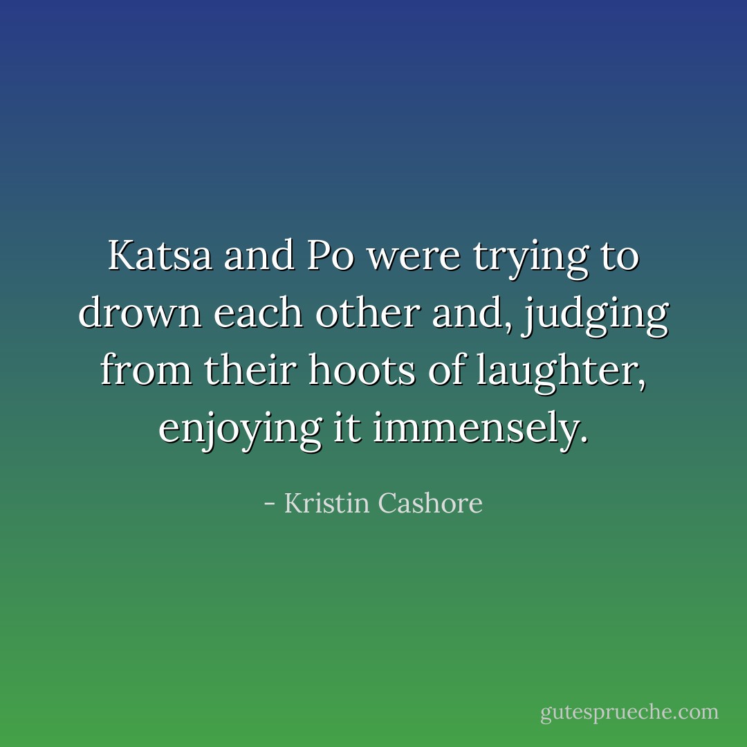 Katsa and Po were trying to drown each other and, judging from their hoots of laughter, enjoying it immensely. - Kristin Cashore