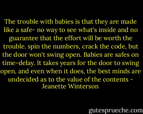 The trouble with babies is that they are made like a safe- no way to see what's inside and no guarantee that the effort will be worth the trouble. spin the numbers, crack the code, but the door won't swing open. Babies are safes on time-delay. It takes years for the door to swing open, and even when it does, the best minds are undecided as to the value of the contents - Jeanette Winterson