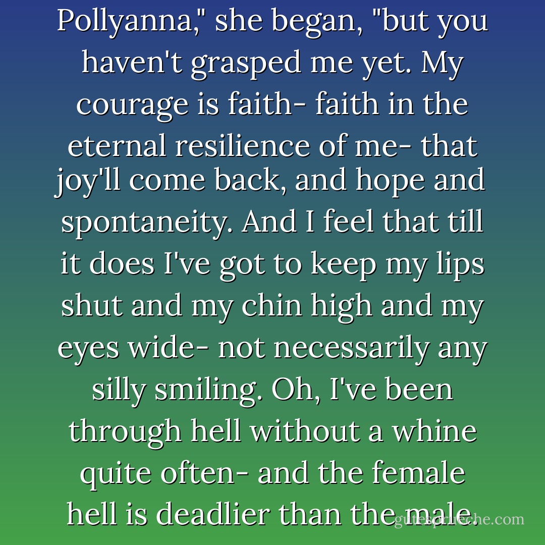 I don't want to sound like Pollyanna," she began, "but you haven't grasped me yet. My courage is faith- faith in the eternal resilience of me- that joy'll come back, and hope and spontaneity. And I feel that till it does I've got to keep my lips shut and my chin high and my eyes wide- not necessarily any silly smiling. Oh, I've been through hell without a whine quite often- and the female hell is deadlier than the male. - F. Scott Fitzgerald