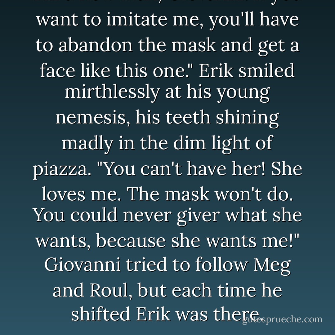 I'm a new man, Giovanni. If you want to imitate me, you'll have to abandon the mask and get a face like this one." Erik smiled mirthlessly at his young nemesis, his teeth shining madly in the dim light of piazza. "You can't have her! She loves me. The mask won't do. You could never giver what she wants, because she wants me!" Giovanni tried to follow Meg and Roul, but each time he shifted Erik was there. - Sadie  Montgomery