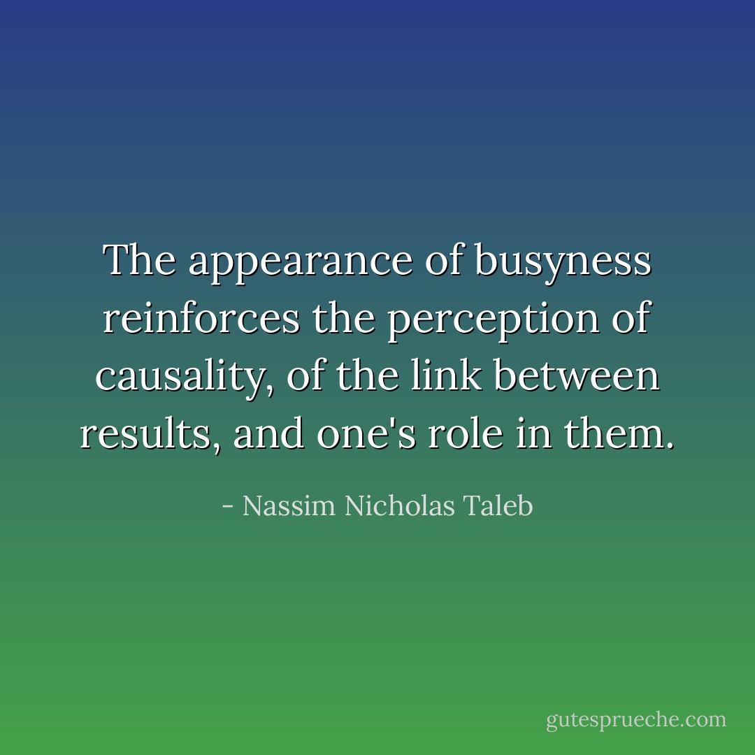 The appearance of busyness reinforces the perception of causality, of the link between results, and one's role in them. - Nassim Nicholas Taleb
