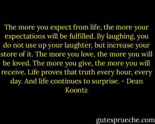 The more you expect from life, the more your expectations will be fulfilled. By laughing, you do not use up your laughter, but increase your store of it. The more you love, the more you will be loved. The more you give, the more you will receive. Life proves that truth every hour, every day. And life continues to surprise. - Dean Koontz