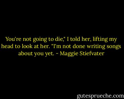 You're not going to die," I told her, lifting my head to look at her. "I'm not done writing songs about you yet. - Maggie Stiefvater