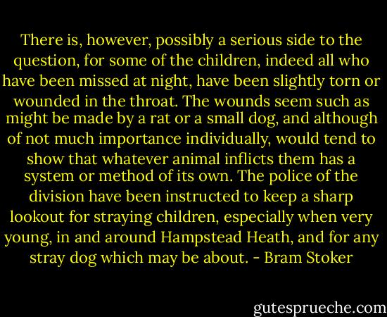 There is, however, possibly a serious side to the question, for some of the children, indeed all who have been missed at night, have been slightly torn or wounded in the throat. The wounds seem such as might be made by a rat or a small dog, and although of not much importance individually, would tend to show that whatever animal inflicts them has a system or method of its own. The police of the division have been instructed to keep a sharp lookout for straying children, especially when very young, in and around Hampstead Heath, and for any stray dog which may be about. - Bram Stoker
