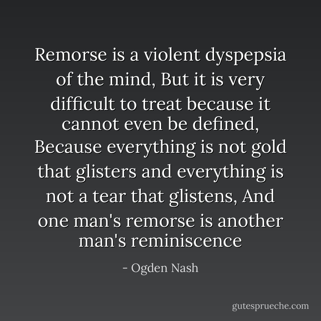 Remorse is a violent dyspepsia of the mind, But it is very difficult to treat because it cannot even be defined, Because everything is not gold that glisters and everything is not a tear that glistens, And one man's remorse is another man's reminiscence - Ogden Nash