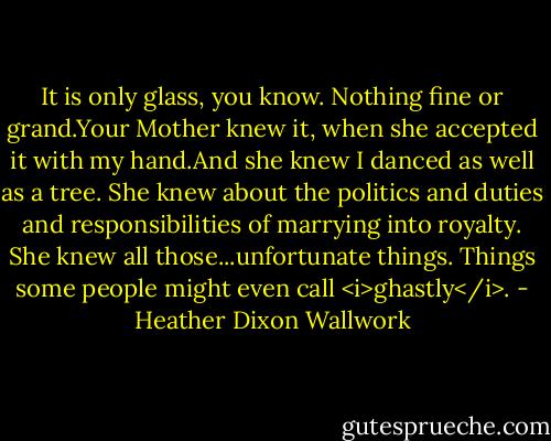 It is only glass, you know. Nothing fine or grand.Your Mother knew it, when she accepted it with my hand.And she knew I danced as well as a tree. She knew about the politics and duties and responsibilities of marrying into royalty. She knew all those...unfortunate things. Things some people might even call <i>ghastly</i>. - Heather Dixon Wallwork