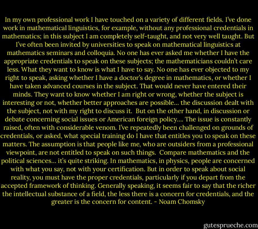 In my own professional work I have touched on a variety of different fields. I’ve done work in mathematical linguistics, for example, without any professional credentials in mathematics; in this subject I am completely self-taught, and not very well taught. But I’ve often been invited by universities to speak on mathematical linguistics at mathematics seminars and colloquia. No one has ever asked me whether I have the appropriate credentials to speak on these subjects; the mathematicians couldn’t care less. What they want to know is what I have to say. No one has ever objected to my right to speak, asking whether I have a doctor’s degree in mathematics, or whether I have taken advanced courses in the subject. That would never have entered their minds. They want to know whether I am right or wrong, whether the subject is interesting or not, whether better approaches are possible… the discussion dealt with the subject, not with my right to discuss it. <br />But on the other hand, in discussion or debate concerning social issues or American foreign policy…. The issue is constantly raised, often with considerable venom. I’ve repeatedly been challenged on grounds of credentials, or asked, what special training do I have that entitles you to speak on these matters. The assumption is that people like me, who are outsiders from a professional viewpoint, are not entitled to speak on such things. <br />Compare mathematics and the political sciences… it’s quite striking. In mathematics, in physics, people are concerned with what you say, not with your certification. But in order to speak about social reality, you must have the proper credentials, particularly if you depart from the accepted framework of thinking. Generally speaking, it seems fair to say that the richer the intellectual substance of a field, the less there is a concern for credentials, and the greater is the concern for content. - Noam Chomsky