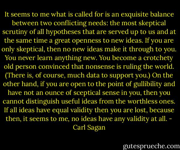 It seems to me what is called for is an exquisite balance between two conflicting needs: the most skeptical scrutiny of all hypotheses that are served up to us and at the same time a great openness to new ideas. If you are only skeptical, then no new ideas make it through to you. You never learn anything new. You become a crotchety old person convinced that nonsense is ruling the world. (There is, of course, much data to support you.)<br />On the other hand, if you are open to the point of gullibility and have not an ounce of sceptical sense in you, then you cannot distinguish useful ideas from the worthless ones. If all ideas have equal validity then you are lost, because then, it seems to me, no ideas have any validity at all. - Carl Sagan