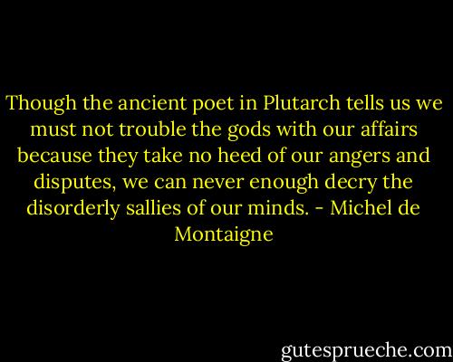 Though the ancient poet in Plutarch tells us we must not trouble the gods with our affairs because they take no heed of our angers and disputes, we can never enough decry the disorderly sallies of our minds. - Michel de Montaigne