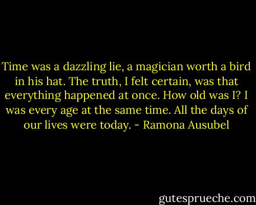 Time was a dazzling lie, a magician worth a bird in his hat. The truth, I felt certain, was that everything happened at once. How old was I? I was every age at the same time. All the days of our lives were today. - Ramona Ausubel