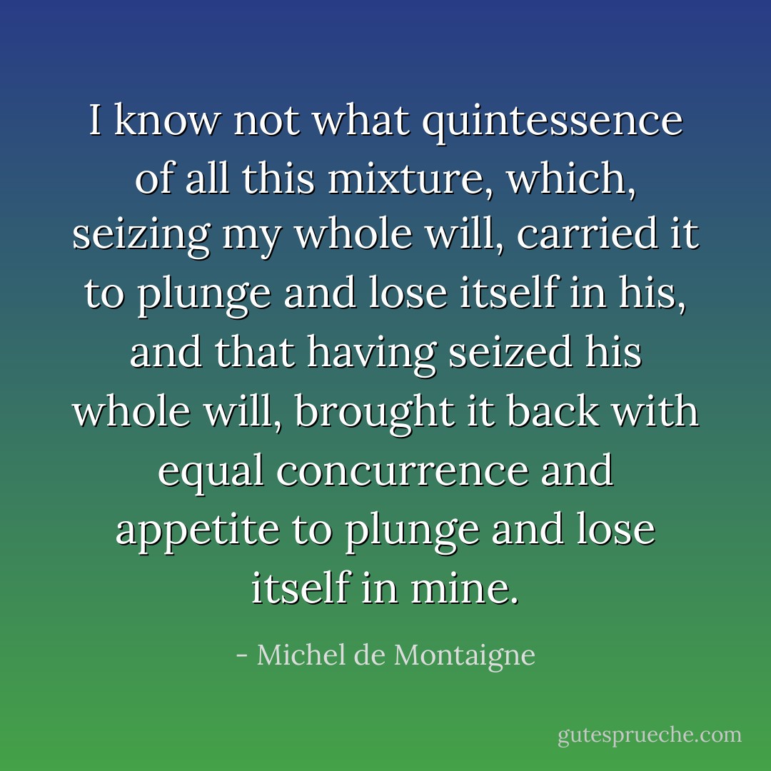 I know not what quintessence of all this mixture, which, seizing my whole will, carried it to plunge and lose itself in his, and that having seized his whole will, brought it back with equal concurrence and appetite to plunge and lose itself in mine. - Michel de Montaigne