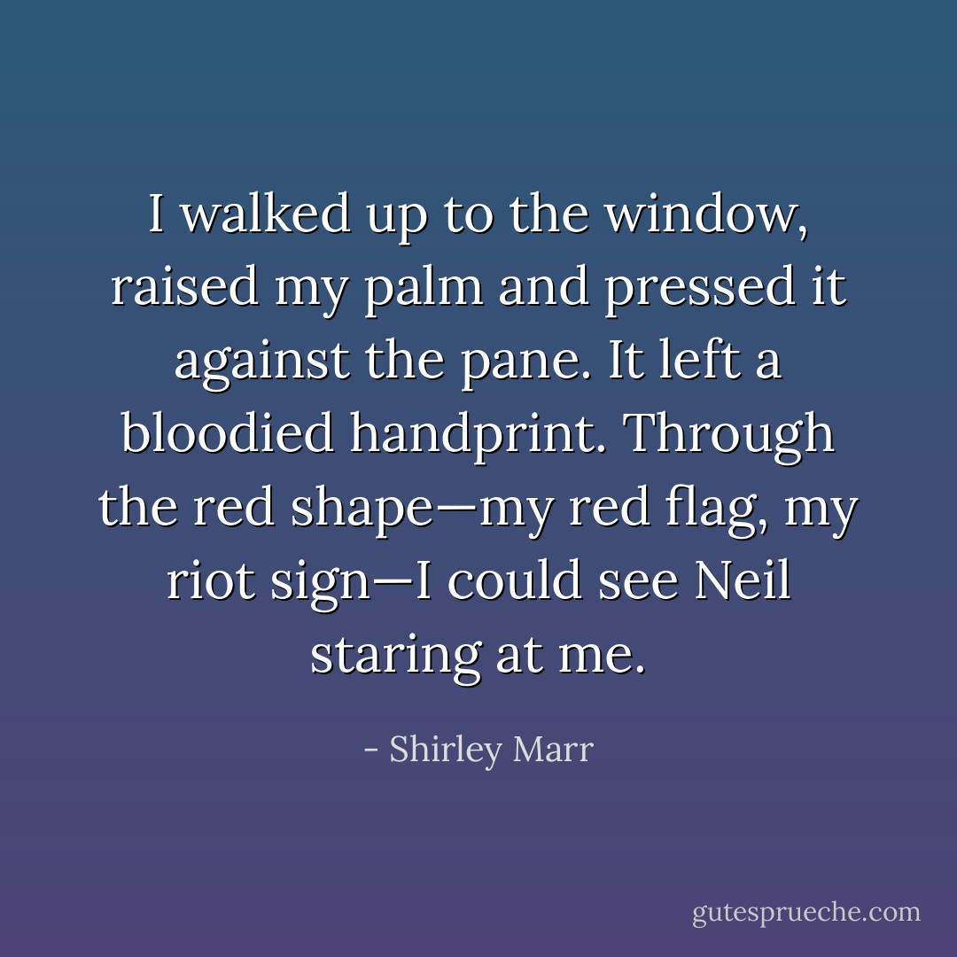 I walked up to the window, raised my palm and pressed it against the pane. It left a bloodied handprint. Through the red shape—my red flag, my riot sign—I could see Neil staring at me. - Shirley Marr