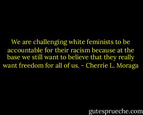We are challenging white feminists to be accountable for their racism because at the base we still want to believe that they really want freedom for all of us. - Cherríe L. Moraga
