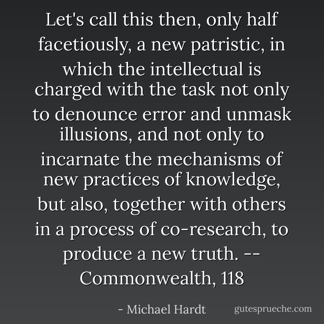 Let's call this then, only half facetiously, a new patristic, in which the intellectual is charged with the task not only to denounce error and unmask illusions, and not only to incarnate the mechanisms of new practices of knowledge, but also, together with others in a process of co-research, to produce a new truth. -- Commonwealth, 118 - Michael Hardt