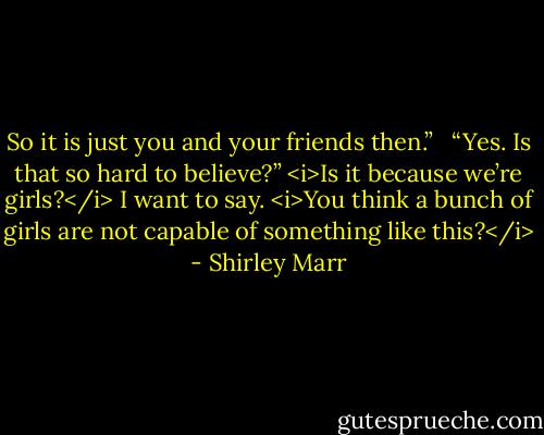 So it is just you and your friends then.” <br /><br />“Yes. Is that so hard to believe?” <i>Is it because we’re girls?</i> I want to say. <i>You think a bunch of girls are not capable of something like this?</i> - Shirley Marr