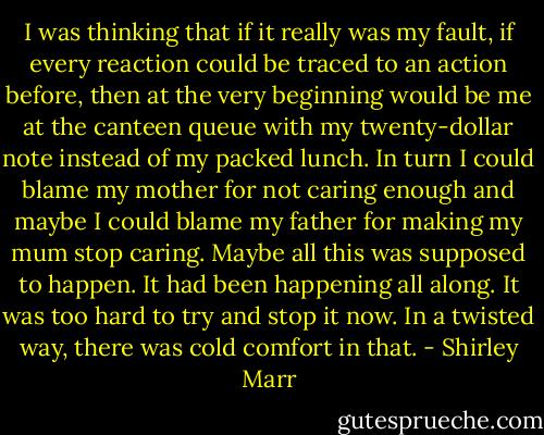 I was thinking that if it really was my fault, if every reaction could be traced to an action before, then at the very beginning would be me at the canteen queue with my twenty-dollar note instead of my packed lunch. In turn I could blame my mother for not caring enough and maybe I could blame my father for making my mum stop caring. Maybe all this was supposed to happen. It had been happening all along. It was too hard to try and stop it now. In a twisted way, there was cold comfort in that. - Shirley Marr