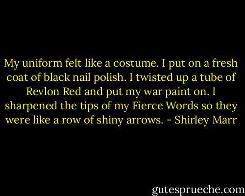 My uniform felt like a costume. I put on a fresh coat of black nail polish. I twisted up a tube of Revlon Red and put my war paint on. I sharpened the tips of my Fierce Words so they were like a row of shiny arrows. - Shirley Marr