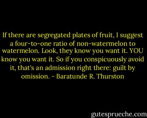 If there are segregated plates of fruit, I suggest a four-to-one ratio of non-watermelon to watermelon. Look, they know you want it. YOU know you want it. So if you conspicuously avoid it, that's an admission right there: guilt by omission. - Baratunde R. Thurston