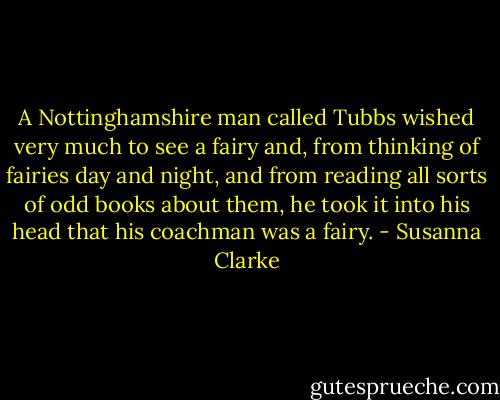 A Nottinghamshire man called Tubbs wished very much to see a fairy and, from thinking of fairies day and night, and from reading all sorts of odd books about them, he took it into his head that his coachman was a fairy. - Susanna Clarke