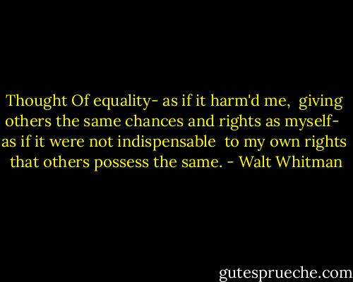 Thought<br />Of equality- as if it harm'd me, <br />giving others the same chances<br />and rights as myself- <br />as if it were not indispensable <br />to my own rights <br />that others possess the same. - Walt Whitman