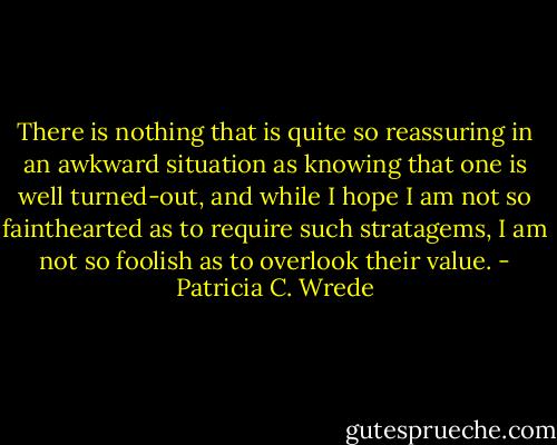 There is nothing that is quite so reassuring in an awkward situation as knowing that one is well turned-out, and while I hope I am not so fainthearted as to require such stratagems, I am not so foolish as to overlook their value. - Patricia C. Wrede