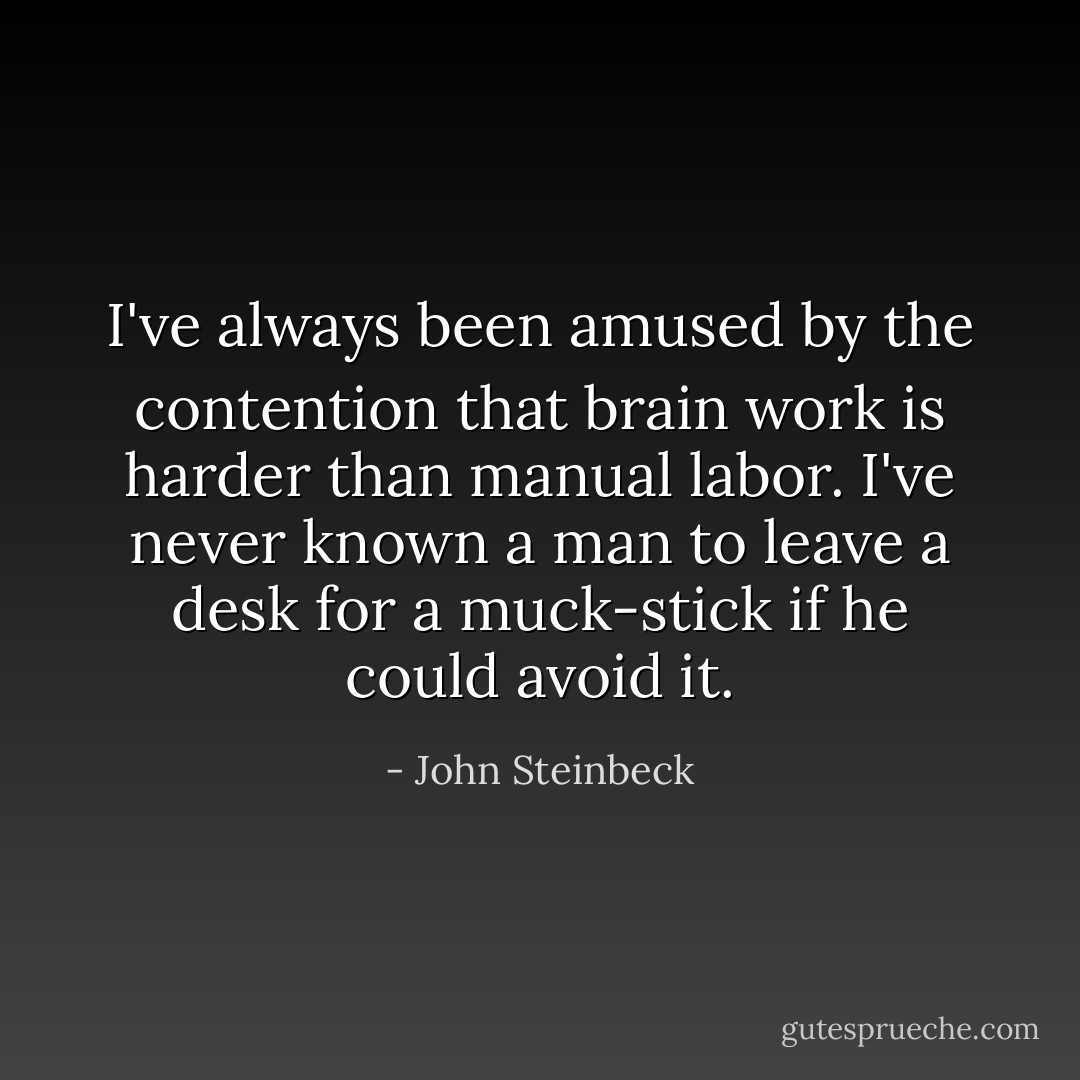 I've always been amused by the contention that brain work is harder than manual labor. I've never known a man to leave a desk for a muck-stick if he could avoid it. - John Steinbeck