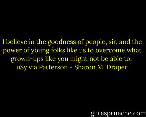 I believe in the goodness of people, sir, and the power of young folks like us to overcome what grown-ups like you might not be able to.<br /><br />―Sylvia Patterson - Sharon M. Draper