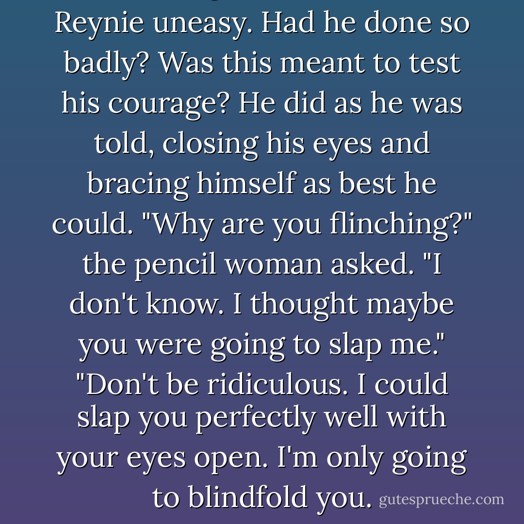 Something about this made Reynie uneasy. Had he done so badly? Was this meant to test his courage? He did as he was told, closing his eyes and bracing himself as best he could.<br />"Why are you flinching?" the pencil woman asked.<br />"I don't know. I thought maybe you were going to slap me."<br />"Don't be ridiculous. I could slap you perfectly well with your eyes open. I'm only going to blindfold you. - Trenton Lee Stewart
