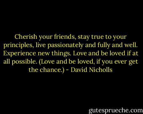 Cherish your friends, stay true to your principles, live passionately and fully and well. Experience new things. Love and be loved if at all possible. (Love and be loved, if you ever get the chance.) - David Nicholls