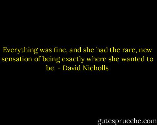 Everything was fine, and she had the rare, new sensation of being exactly where she wanted to be. - David Nicholls