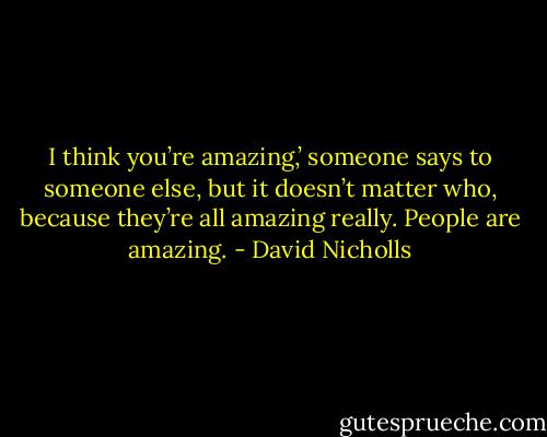 I think you’re amazing,’ someone says to someone else, but it doesn’t matter who, because they’re all amazing really. People are amazing. - David Nicholls