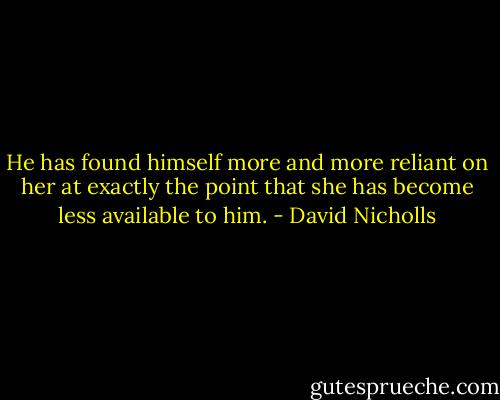 He has found himself more and more reliant on her at exactly the point that she has become less available to him. - David Nicholls