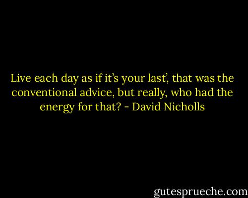 Live each day as if it’s your last’, that was the conventional advice, but really, who had the energy for that? - David Nicholls