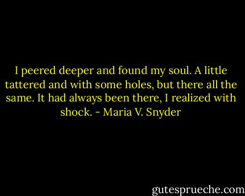 I peered deeper and found my soul. A little tattered and with some holes, but there all the same. It had always been there, I realized with shock. - Maria V. Snyder