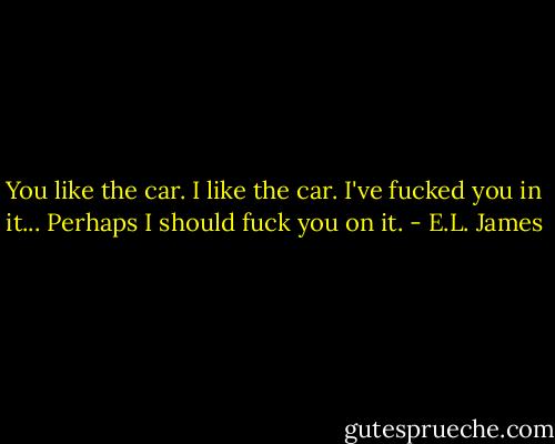You like the car. I like the car. I've fucked you in it... Perhaps I should fuck you on it. - E.L. James