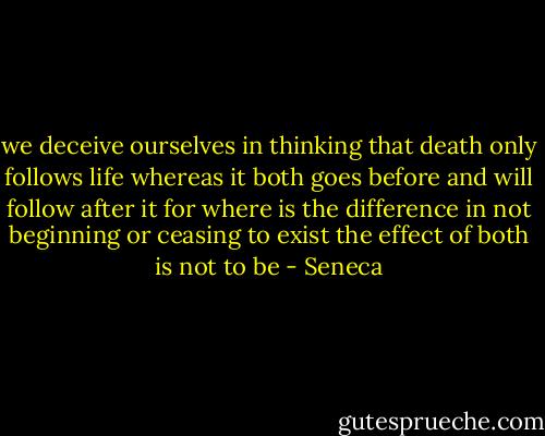we deceive ourselves in thinking that death only follows life whereas it both goes before and will follow after it for where is the difference in not beginning or ceasing to exist the effect of both is not to be - Seneca
