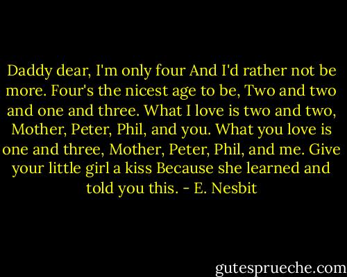 Daddy dear, I'm only four<br />And I'd rather not be more.<br />Four's the nicest age to be,<br />Two and two and one and three.<br />What I love is two and two,<br />Mother, Peter, Phil, and you.<br />What you love is one and three,<br />Mother, Peter, Phil, and me.<br />Give your little girl a kiss<br />Because she learned and told you this. - E. Nesbit