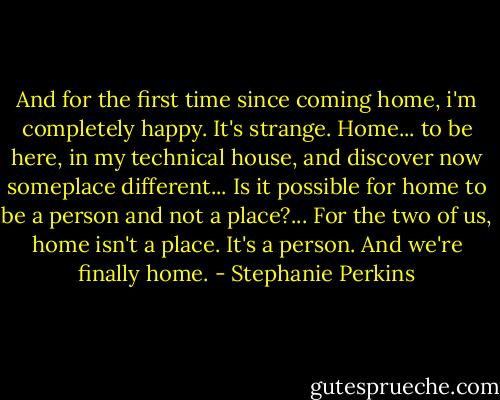 And for the first time since coming home, i'm completely happy. It's strange. Home... to be here, in my technical house, and discover now someplace different... Is it possible for home to be a person and not a place?... For the two of us, home isn't a place. It's a person. And we're finally home. - Stephanie Perkins