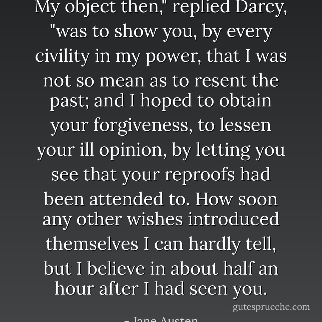 My object then," replied Darcy, "was to show you, by every civility in my power, that I was not so mean as to resent the past; and I hoped to obtain your forgiveness, to lessen your ill opinion, by letting you see that your reproofs had been attended to. How soon any other wishes introduced themselves I can hardly tell, but I believe in about half an hour after I had seen you. - Jane Austen
