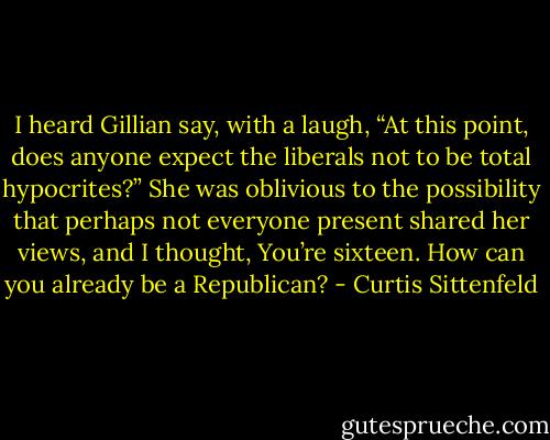 I heard Gillian say, with a laugh, “At this point, does anyone expect the liberals not to be total hypocrites?” She was oblivious to the possibility that perhaps not everyone present shared her views, and I thought, You’re sixteen. How can you already be a Republican? - Curtis Sittenfeld