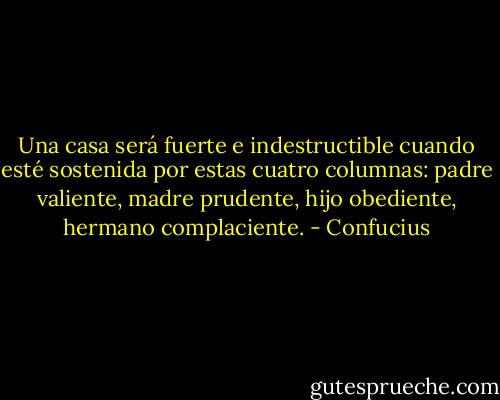 Una casa será fuerte e indestructible cuando esté sostenida por estas cuatro columnas: padre valiente, madre prudente, hijo obediente, hermano complaciente. - Confucius