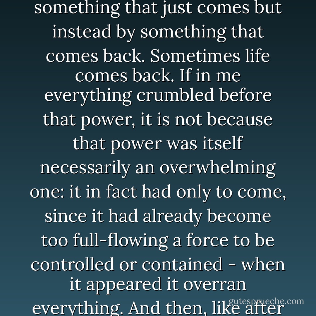 Life was taking its vengeance on me, and that vengeance consisted merely in coming back, nothing more. Every case of madness involves something coming back. People who are possessed are not possessed by something that just comes but instead by something that comes back. Sometimes life comes back. If in me everything crumbled before that power, it is not because that power was itself necessarily an overwhelming one: it in fact had only to come, since it had already become too full-flowing a force to be controlled or contained - when it appeared it overran everything. And then, like after a flood, there floated a wardrobe, a person, a loose window, three suitcases. And that seemed like Hell to me, that destruction of layers and layers of human archaeology. - Clarice Lispector